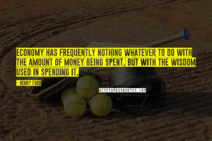 Henry Ford Quotes: Economy has frequently nothing whatever to do with the amount of money being spent, but with the wisdom used in spending it.