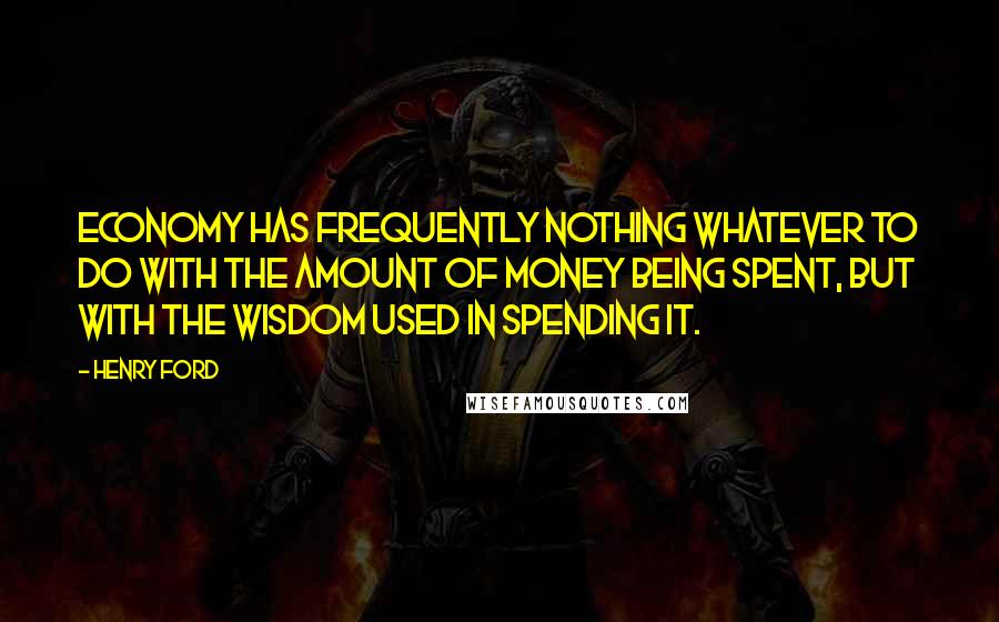 Henry Ford Quotes: Economy has frequently nothing whatever to do with the amount of money being spent, but with the wisdom used in spending it.