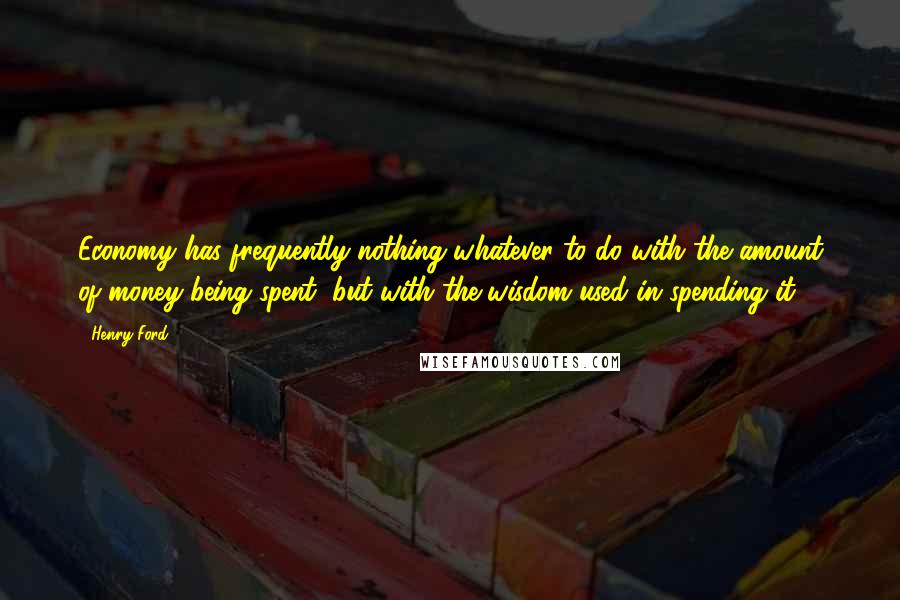 Henry Ford Quotes: Economy has frequently nothing whatever to do with the amount of money being spent, but with the wisdom used in spending it.