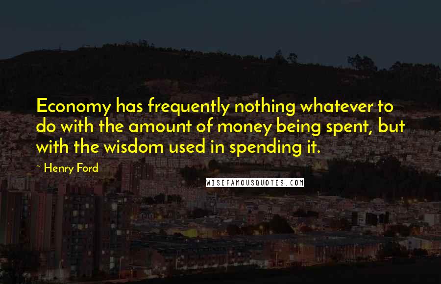 Henry Ford Quotes: Economy has frequently nothing whatever to do with the amount of money being spent, but with the wisdom used in spending it.