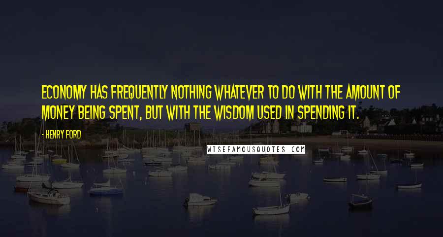 Henry Ford Quotes: Economy has frequently nothing whatever to do with the amount of money being spent, but with the wisdom used in spending it.