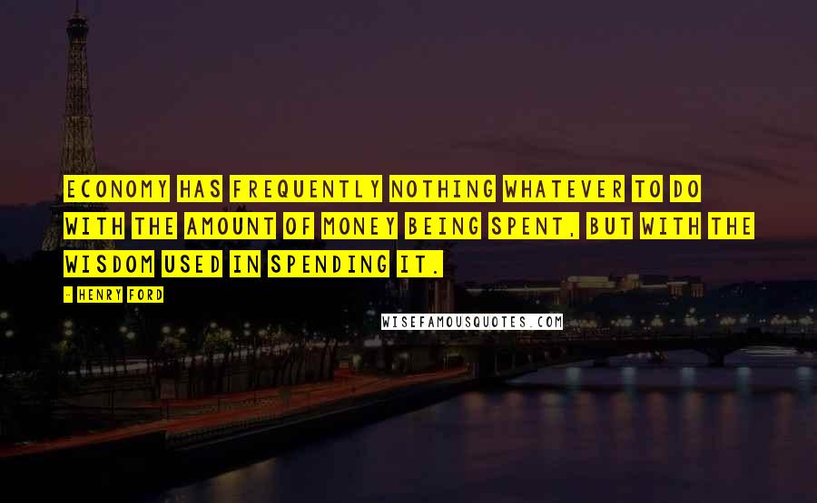 Henry Ford Quotes: Economy has frequently nothing whatever to do with the amount of money being spent, but with the wisdom used in spending it.