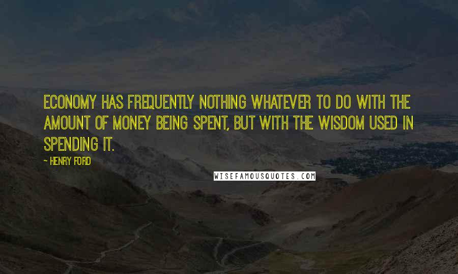 Henry Ford Quotes: Economy has frequently nothing whatever to do with the amount of money being spent, but with the wisdom used in spending it.