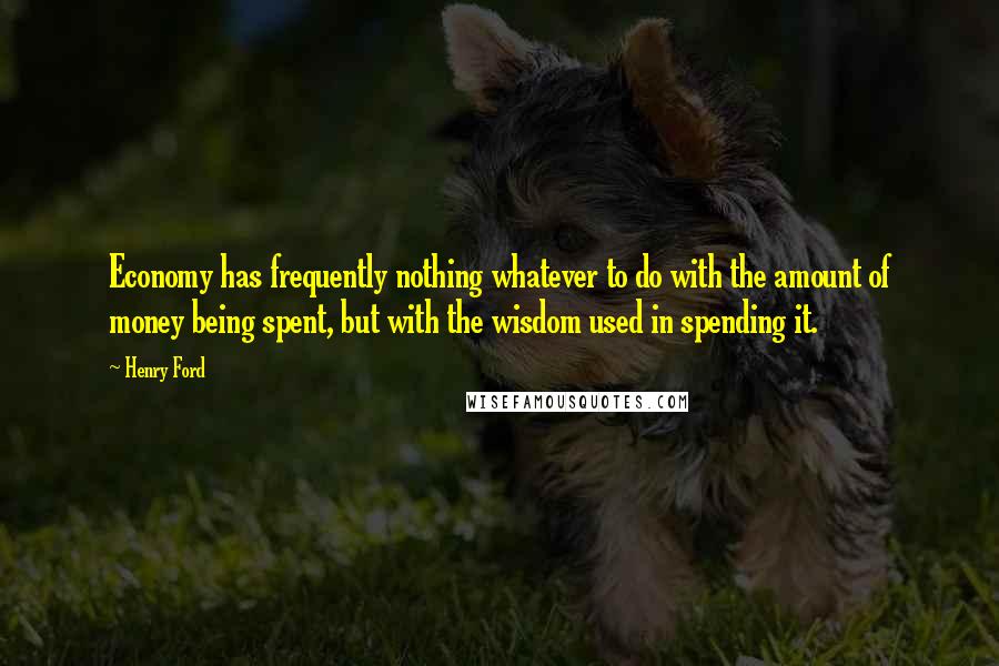 Henry Ford Quotes: Economy has frequently nothing whatever to do with the amount of money being spent, but with the wisdom used in spending it.