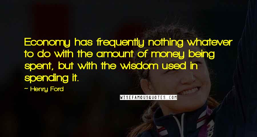 Henry Ford Quotes: Economy has frequently nothing whatever to do with the amount of money being spent, but with the wisdom used in spending it.