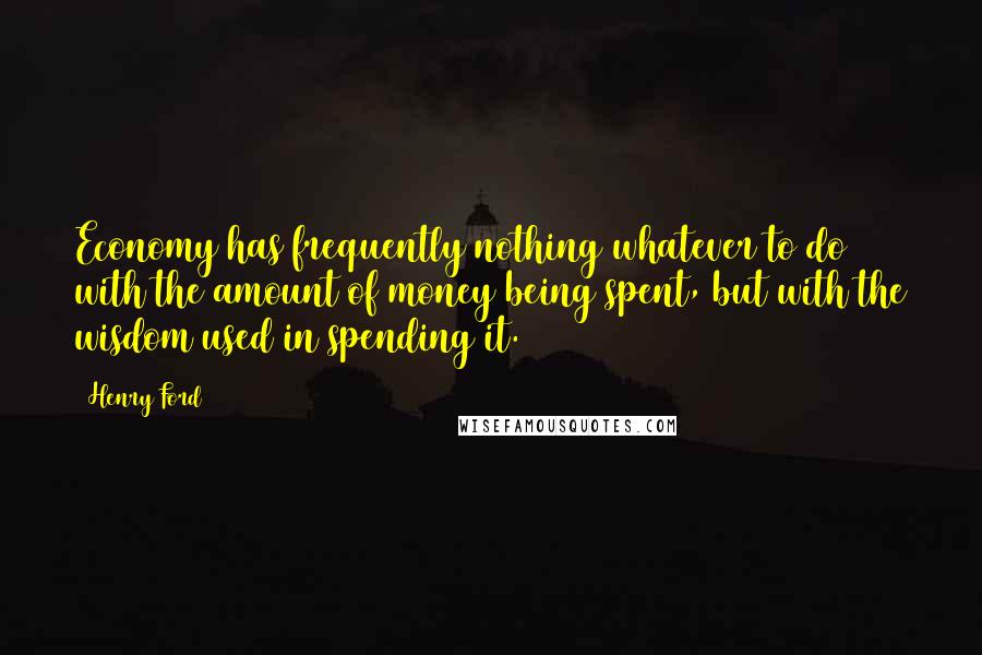 Henry Ford Quotes: Economy has frequently nothing whatever to do with the amount of money being spent, but with the wisdom used in spending it.