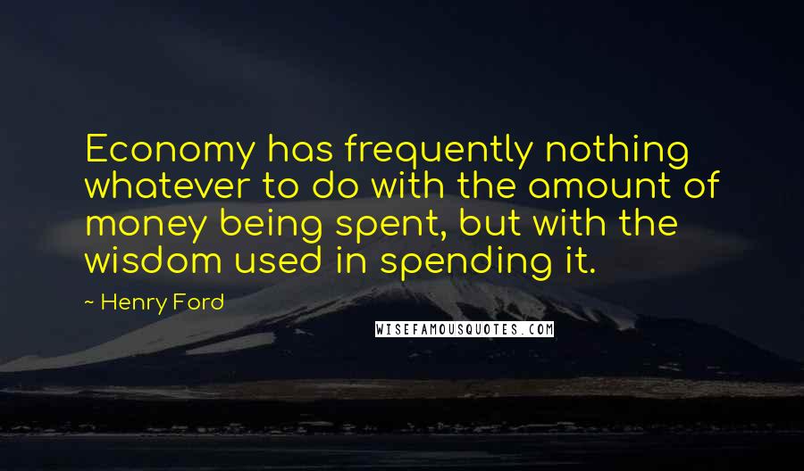 Henry Ford Quotes: Economy has frequently nothing whatever to do with the amount of money being spent, but with the wisdom used in spending it.