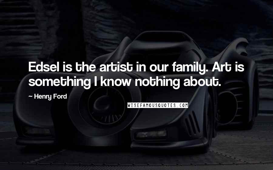 Henry Ford Quotes: Edsel is the artist in our family. Art is something I know nothing about.