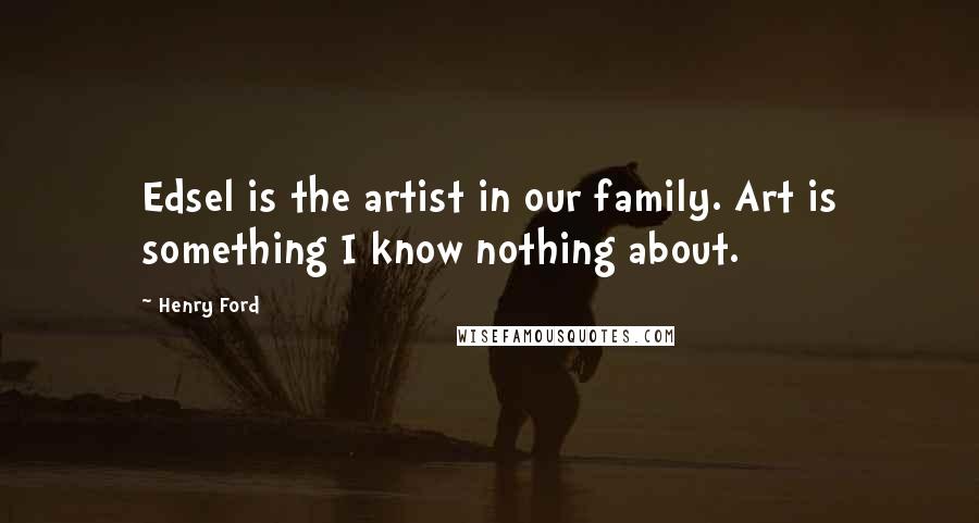 Henry Ford Quotes: Edsel is the artist in our family. Art is something I know nothing about.