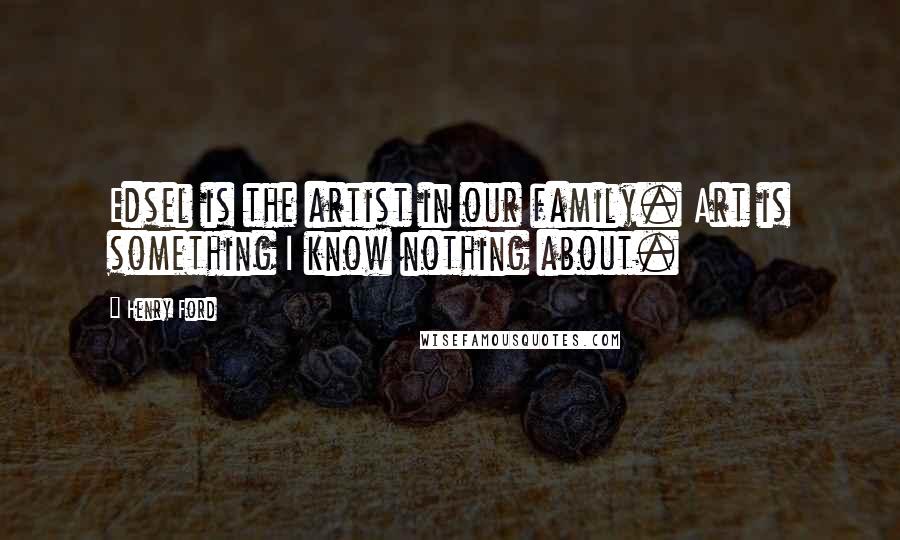 Henry Ford Quotes: Edsel is the artist in our family. Art is something I know nothing about.