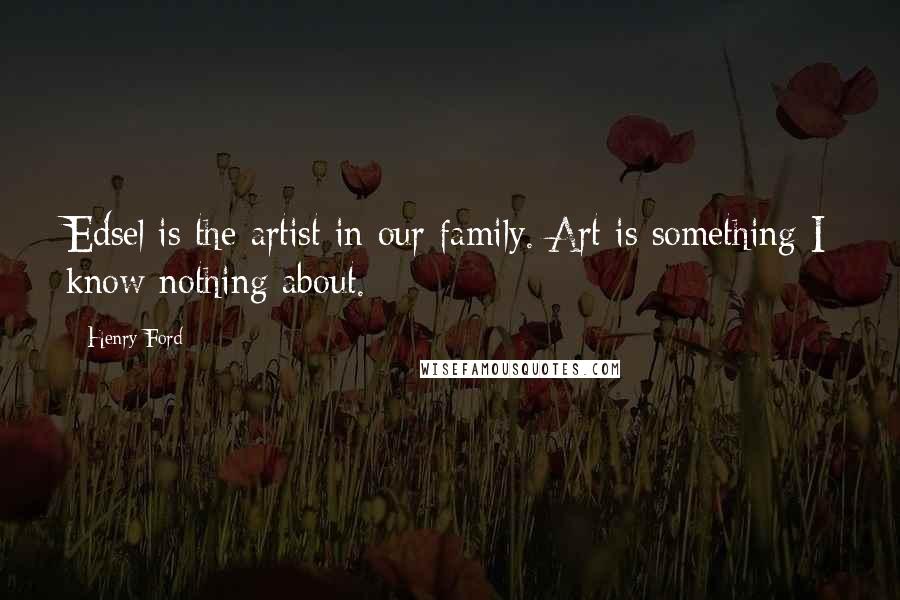 Henry Ford Quotes: Edsel is the artist in our family. Art is something I know nothing about.