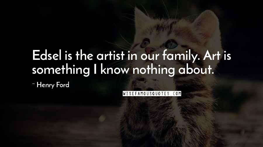 Henry Ford Quotes: Edsel is the artist in our family. Art is something I know nothing about.