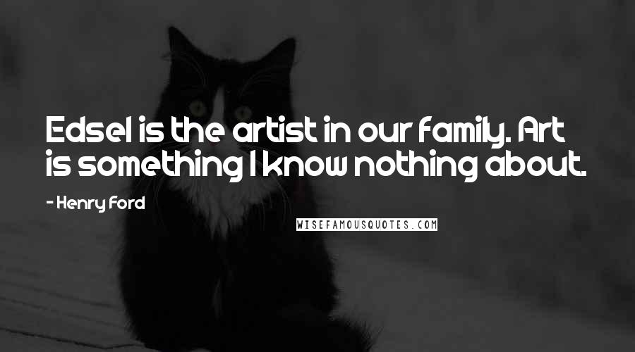 Henry Ford Quotes: Edsel is the artist in our family. Art is something I know nothing about.