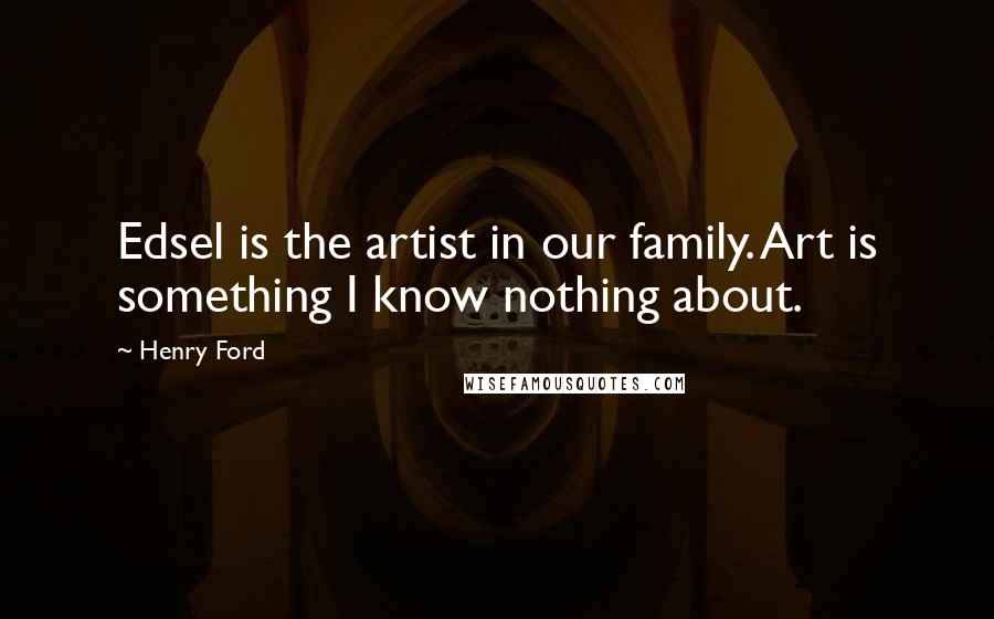 Henry Ford Quotes: Edsel is the artist in our family. Art is something I know nothing about.