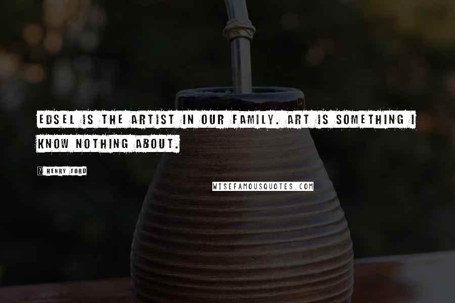 Henry Ford Quotes: Edsel is the artist in our family. Art is something I know nothing about.