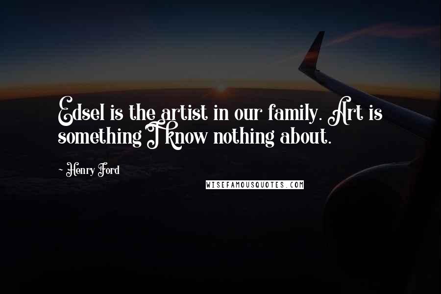 Henry Ford Quotes: Edsel is the artist in our family. Art is something I know nothing about.