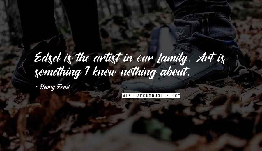 Henry Ford Quotes: Edsel is the artist in our family. Art is something I know nothing about.