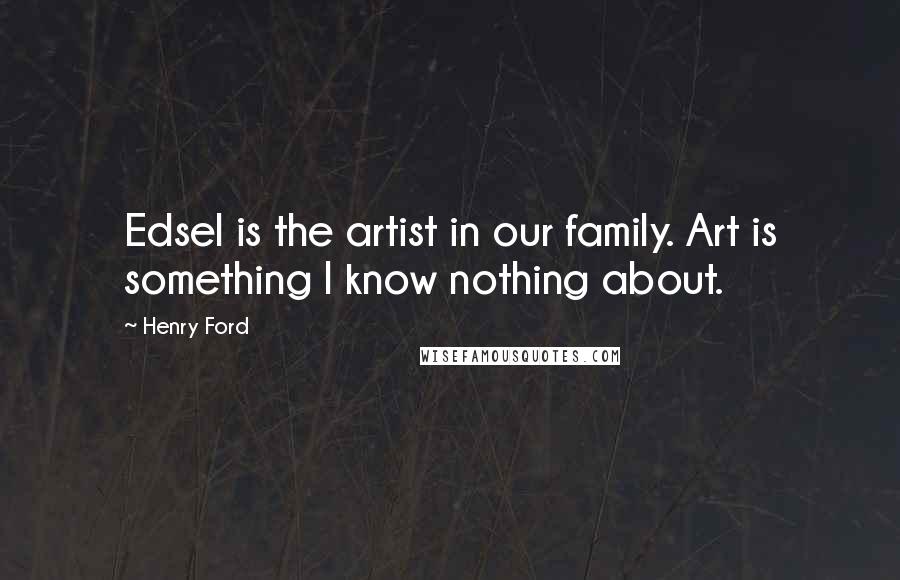 Henry Ford Quotes: Edsel is the artist in our family. Art is something I know nothing about.