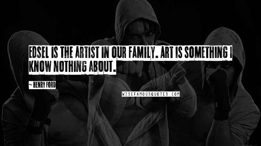 Henry Ford Quotes: Edsel is the artist in our family. Art is something I know nothing about.