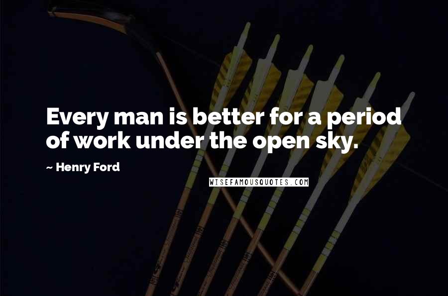 Henry Ford Quotes: Every man is better for a period of work under the open sky.
