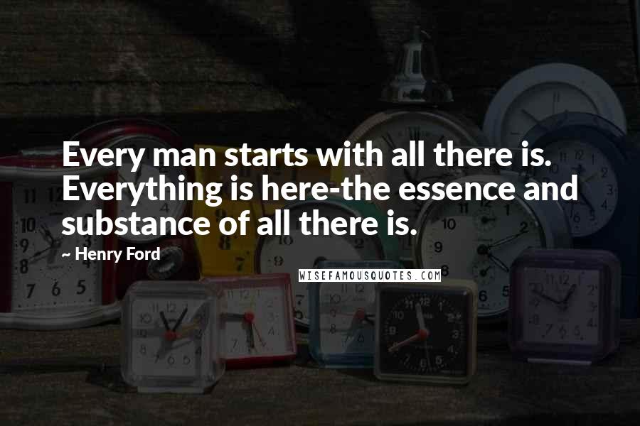 Henry Ford Quotes: Every man starts with all there is. Everything is here-the essence and substance of all there is.