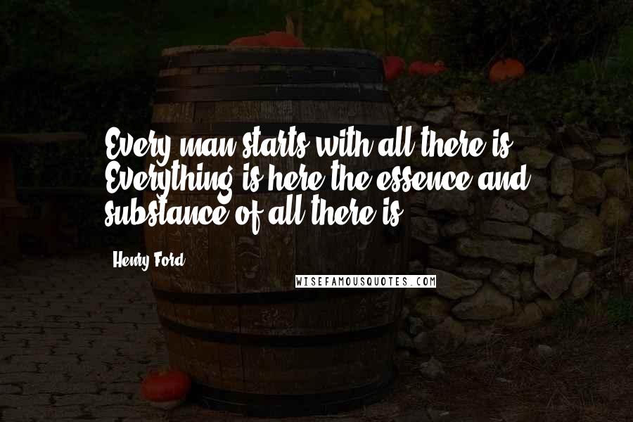 Henry Ford Quotes: Every man starts with all there is. Everything is here-the essence and substance of all there is.