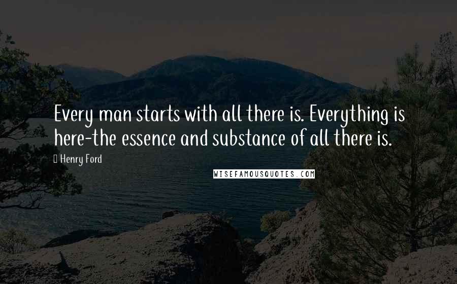 Henry Ford Quotes: Every man starts with all there is. Everything is here-the essence and substance of all there is.