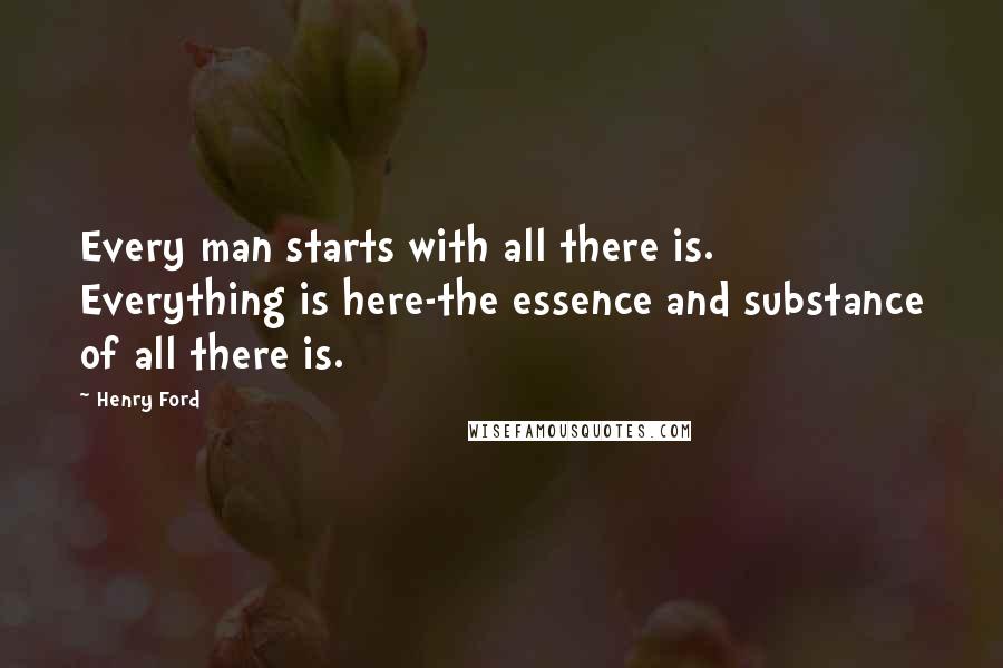 Henry Ford Quotes: Every man starts with all there is. Everything is here-the essence and substance of all there is.