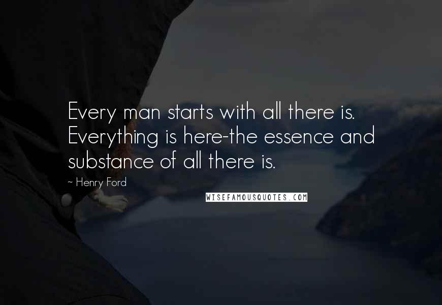 Henry Ford Quotes: Every man starts with all there is. Everything is here-the essence and substance of all there is.