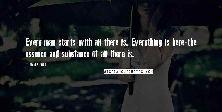 Henry Ford Quotes: Every man starts with all there is. Everything is here-the essence and substance of all there is.