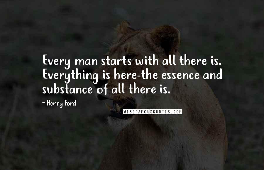 Henry Ford Quotes: Every man starts with all there is. Everything is here-the essence and substance of all there is.