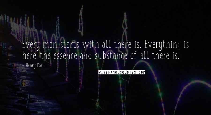 Henry Ford Quotes: Every man starts with all there is. Everything is here-the essence and substance of all there is.