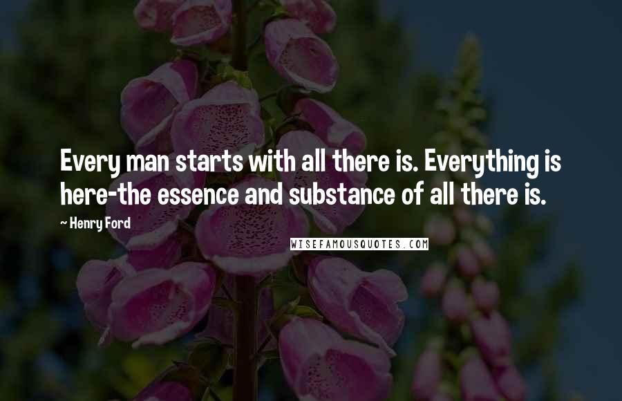 Henry Ford Quotes: Every man starts with all there is. Everything is here-the essence and substance of all there is.