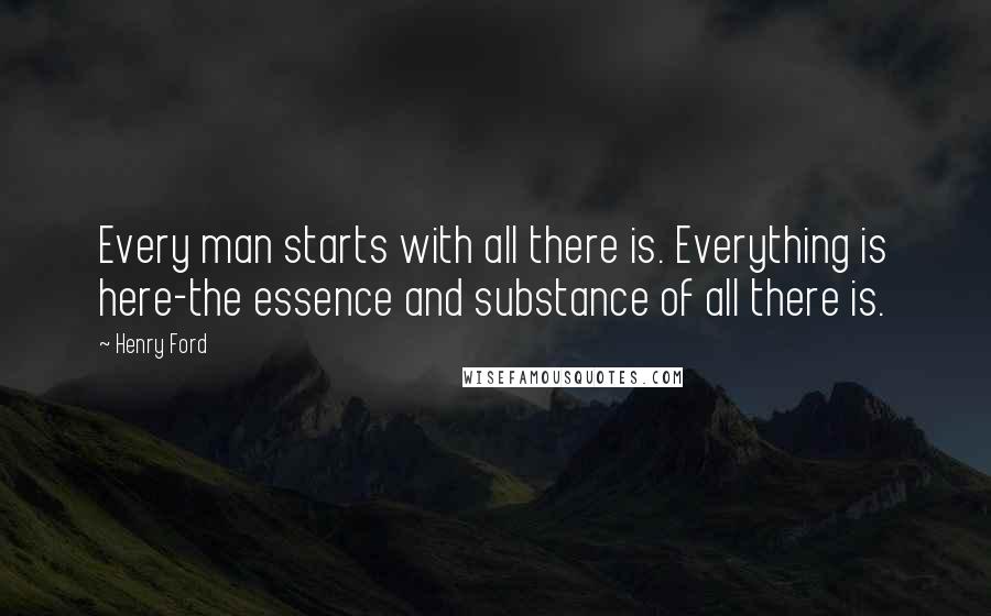 Henry Ford Quotes: Every man starts with all there is. Everything is here-the essence and substance of all there is.