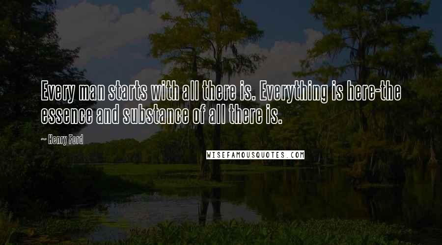 Henry Ford Quotes: Every man starts with all there is. Everything is here-the essence and substance of all there is.