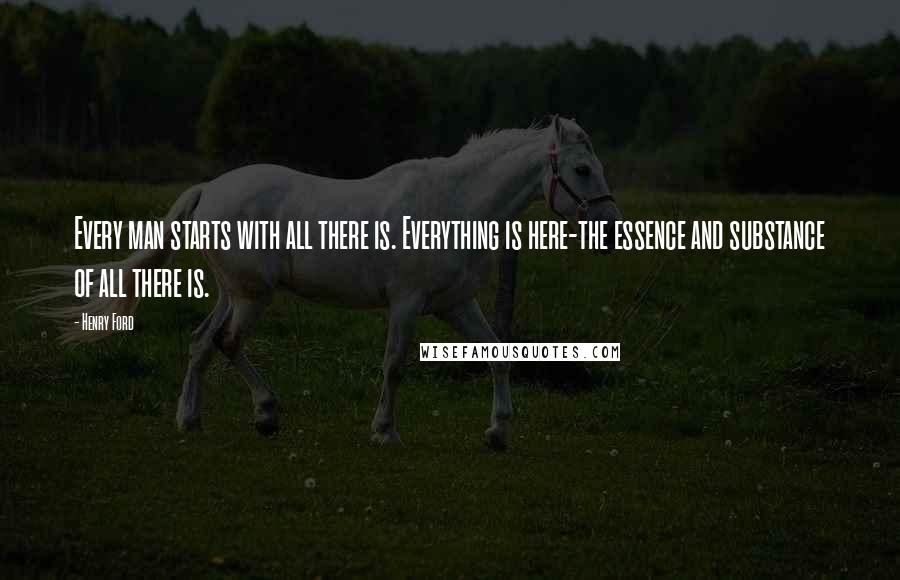 Henry Ford Quotes: Every man starts with all there is. Everything is here-the essence and substance of all there is.