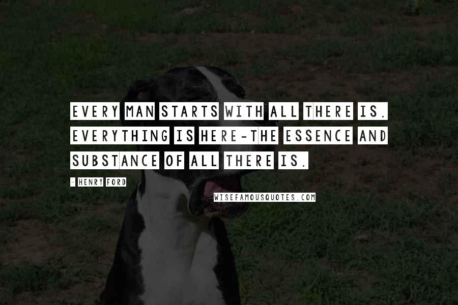 Henry Ford Quotes: Every man starts with all there is. Everything is here-the essence and substance of all there is.