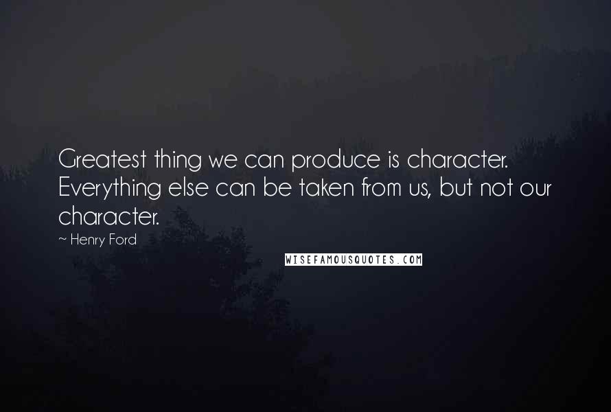 Henry Ford Quotes: Greatest thing we can produce is character. Everything else can be taken from us, but not our character.