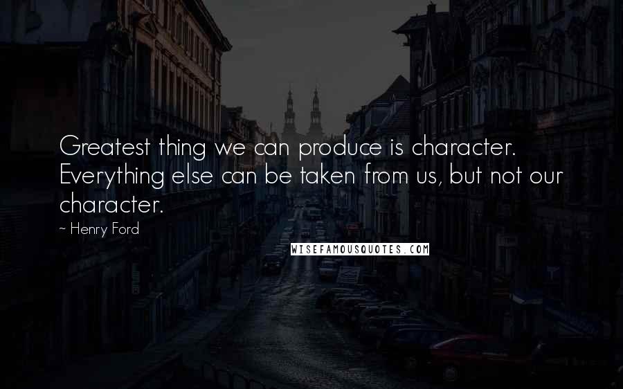 Henry Ford Quotes: Greatest thing we can produce is character. Everything else can be taken from us, but not our character.