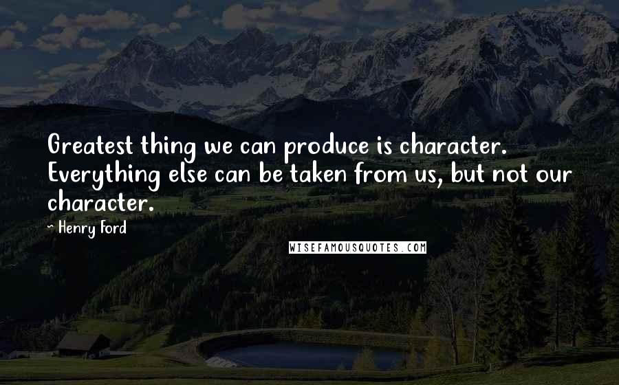 Henry Ford Quotes: Greatest thing we can produce is character. Everything else can be taken from us, but not our character.