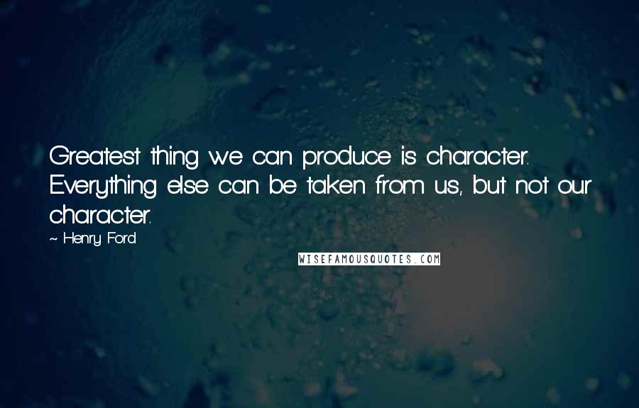 Henry Ford Quotes: Greatest thing we can produce is character. Everything else can be taken from us, but not our character.