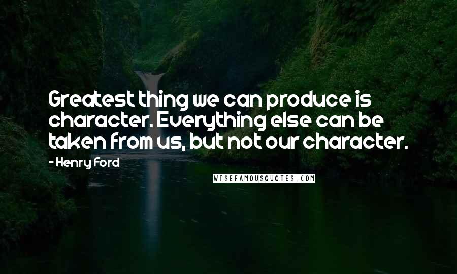 Henry Ford Quotes: Greatest thing we can produce is character. Everything else can be taken from us, but not our character.