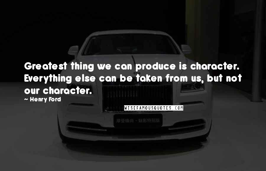 Henry Ford Quotes: Greatest thing we can produce is character. Everything else can be taken from us, but not our character.