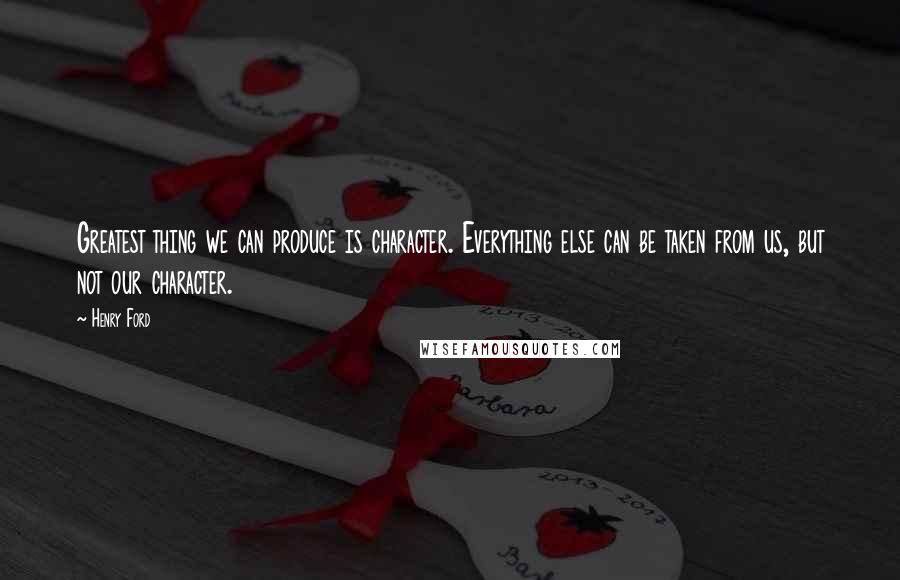 Henry Ford Quotes: Greatest thing we can produce is character. Everything else can be taken from us, but not our character.