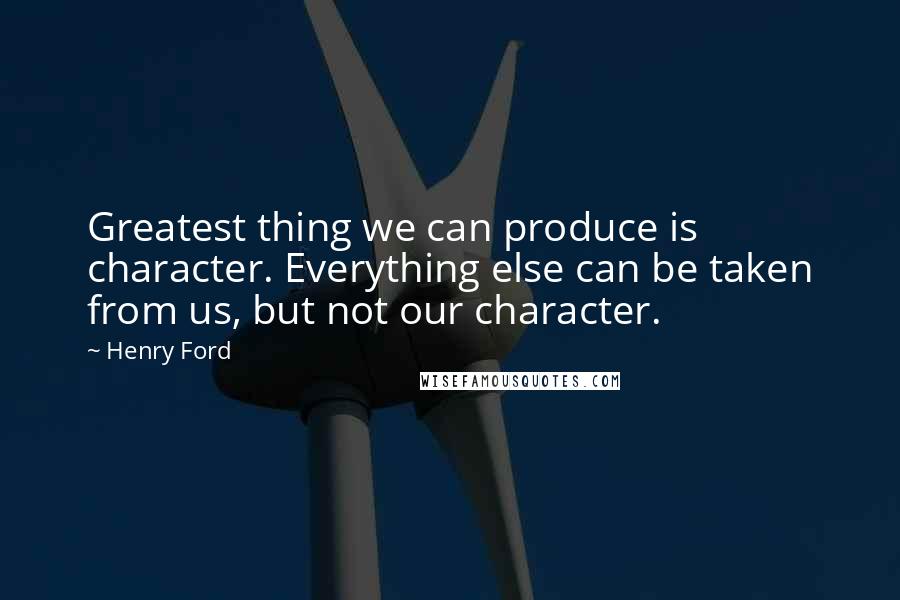 Henry Ford Quotes: Greatest thing we can produce is character. Everything else can be taken from us, but not our character.