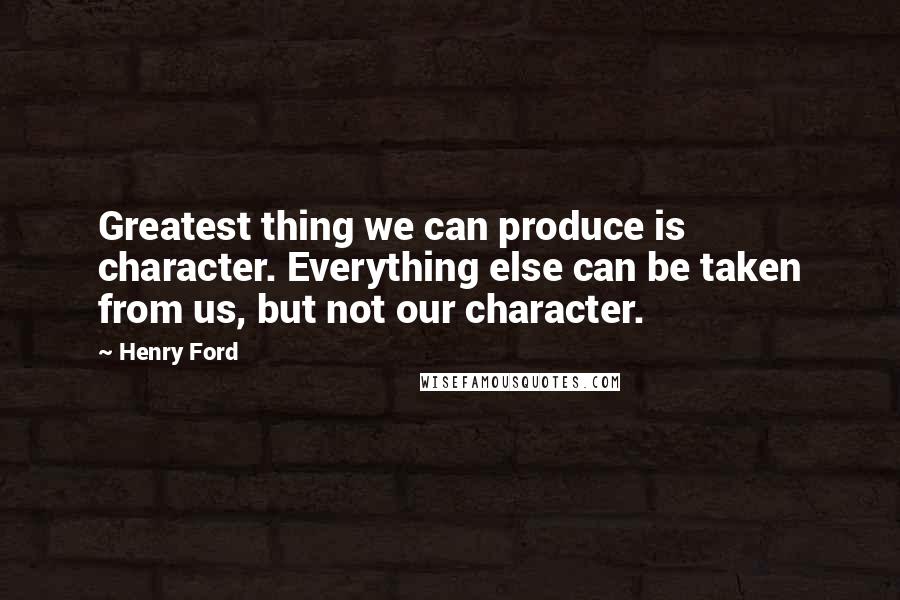 Henry Ford Quotes: Greatest thing we can produce is character. Everything else can be taken from us, but not our character.