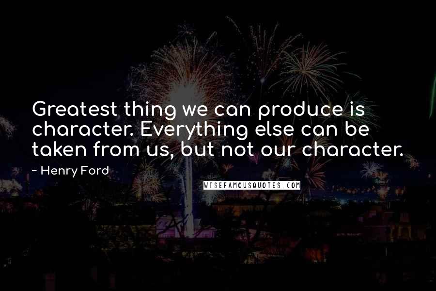 Henry Ford Quotes: Greatest thing we can produce is character. Everything else can be taken from us, but not our character.
