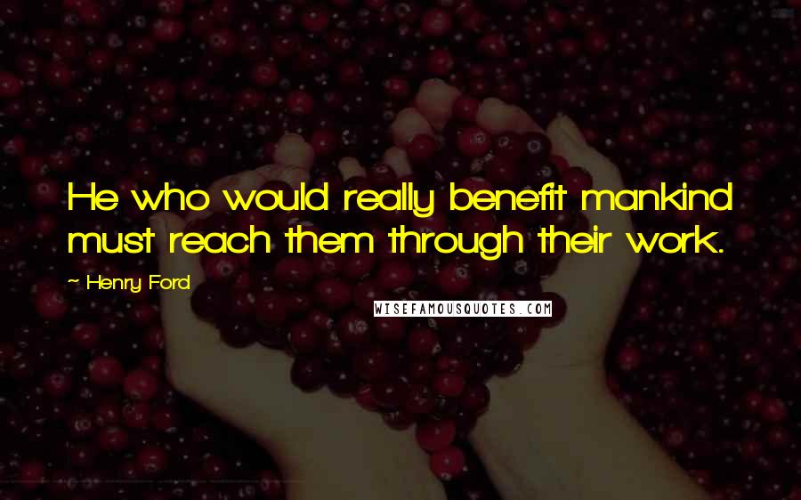 Henry Ford Quotes: He who would really benefit mankind must reach them through their work.