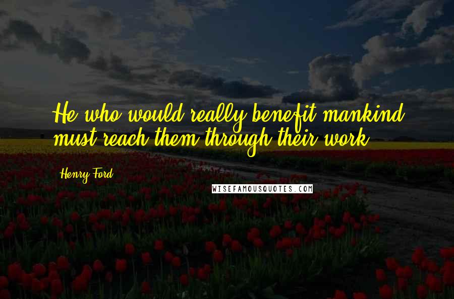 Henry Ford Quotes: He who would really benefit mankind must reach them through their work.