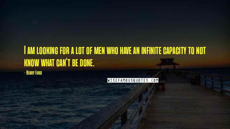 Henry Ford Quotes: I am looking for a lot of men who have an infinite capacity to not know what can't be done.